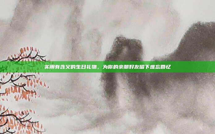 实用有含义的生日礼物，为你的亲朋好友留下难忘回忆