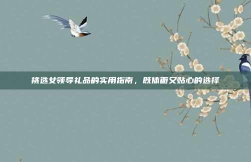 挑选女领导礼品的实用指南，既体面又贴心的选择
