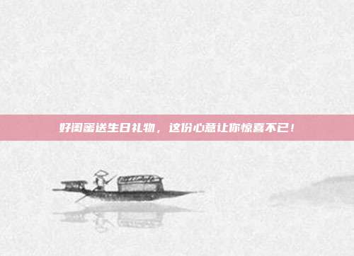 好闺蜜送生日礼物，这份心意让你惊喜不已！