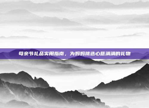 母亲节礼品实用指南，为妈妈挑选心意满满的礼物