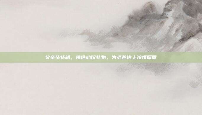 父亲节特辑，挑选心仪礼物，为老爸送上浓情厚意