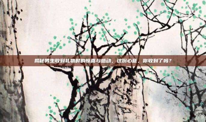 揭秘男生收到礼物时的惊喜与感动，这份心意，你收到了吗？