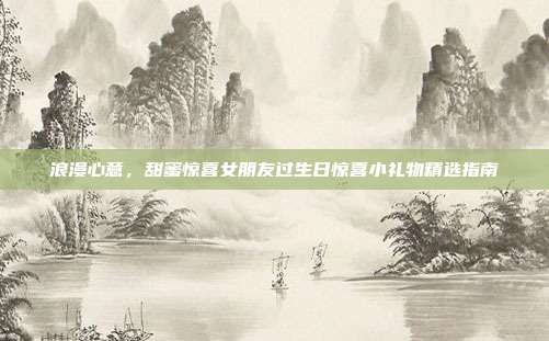 浪漫心意，甜蜜惊喜女朋友过生日惊喜小礼物精选指南