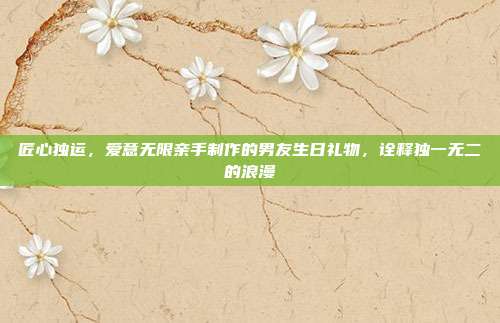 匠心独运，爱意无限亲手制作的男友生日礼物，诠释独一无二的浪漫
