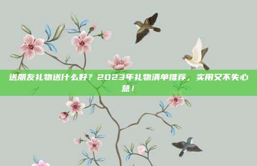 送朋友礼物送什么好？2023年礼物清单推荐，实用又不失心意！