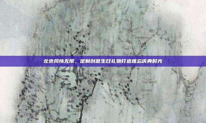 北京风情无限，定制创意生日礼物打造难忘庆典时光