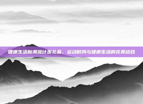 健康生活新潮流计步礼品，运动时尚与健康生活的完美结合