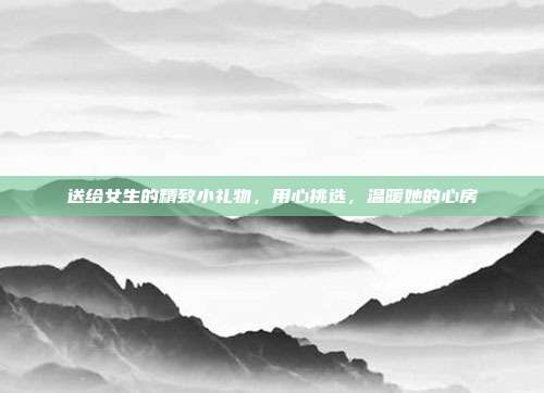送给女生的精致小礼物，用心挑选，温暖她的心房