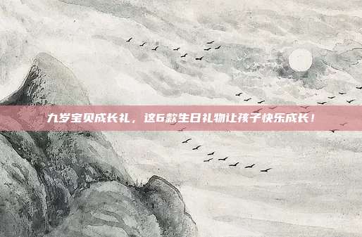九岁宝贝成长礼，这6款生日礼物让孩子快乐成长！