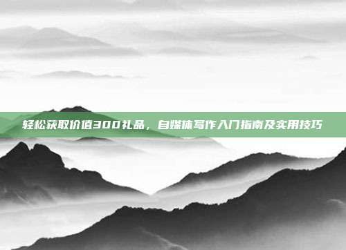 轻松获取价值300礼品，自媒体写作入门指南及实用技巧
