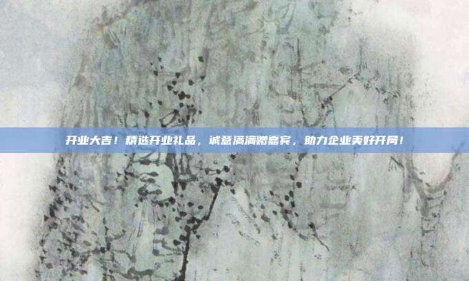 开业大吉！精选开业礼品，诚意满满赠嘉宾，助力企业美好开局！