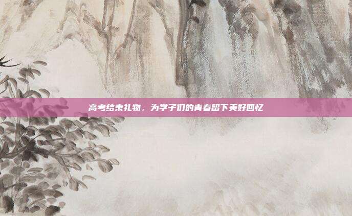 高考结束礼物，为学子们的青春留下美好回忆