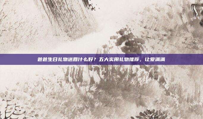 爸爸生日礼物送回什么好？五大实用礼物推荐，让爱满满