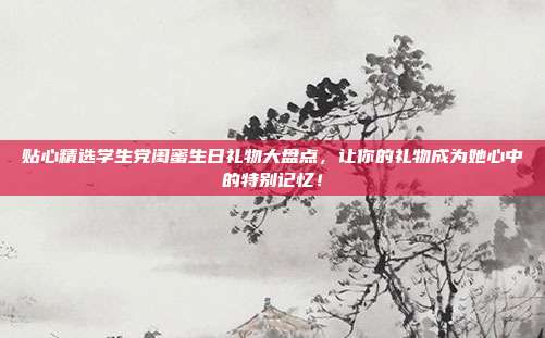 贴心精选学生党闺蜜生日礼物大盘点，让你的礼物成为她心中的特别记忆！
