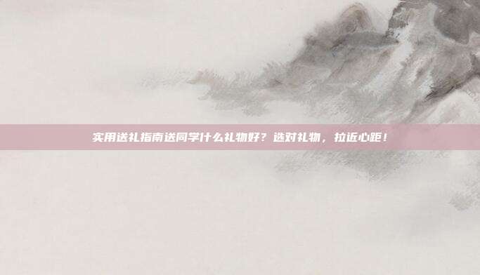 实用送礼指南送同学什么礼物好？选对礼物，拉近心距！