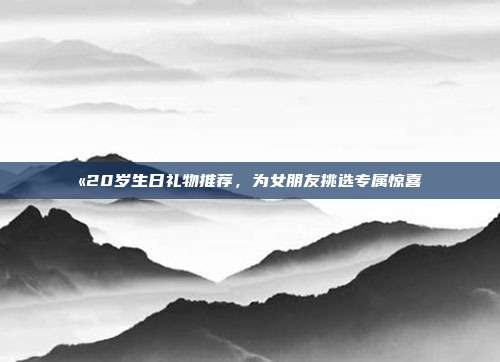 💫20岁生日礼物推荐，为女朋友挑选专属惊喜💍