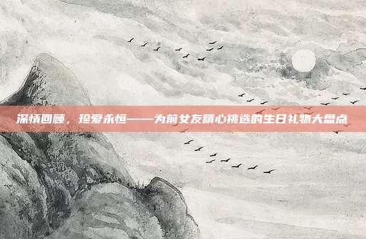 深情回顾，珍爱永恒——为前女友精心挑选的生日礼物大盘点