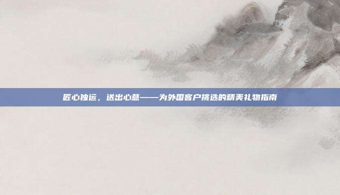 匠心独运，送出心意——为外国客户挑选的精美礼物指南