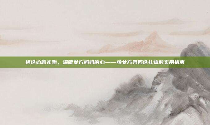 挑选心意礼物，温暖女方妈妈的心——给女方妈妈选礼物的实用指南