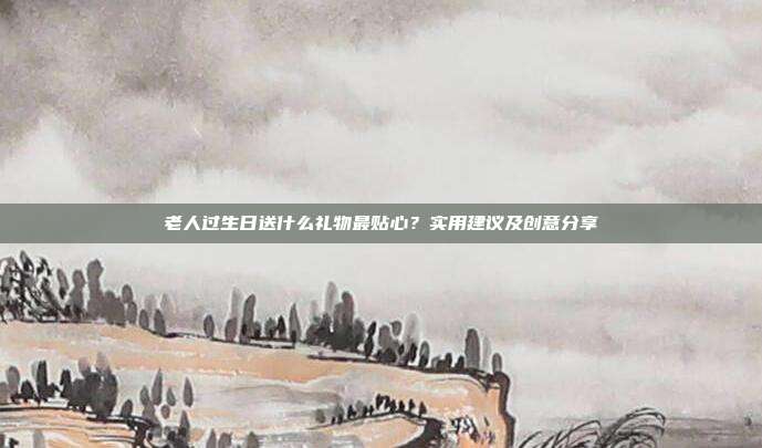 老人过生日送什么礼物最贴心？实用建议及创意分享