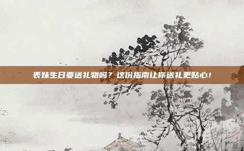 表妹生日要送礼物吗？这份指南让你送礼更贴心！