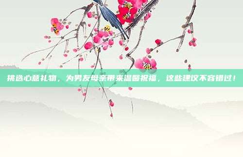 挑选心意礼物，为男友母亲带来温馨祝福，这些建议不容错过！