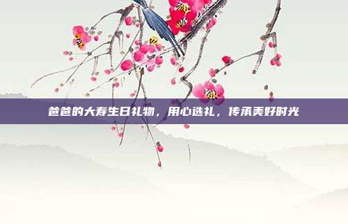 爸爸的大寿生日礼物，用心选礼，传承美好时光