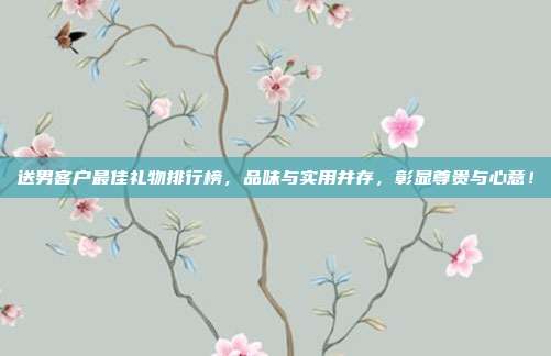 送男客户最佳礼物排行榜，品味与实用并存，彰显尊贵与心意！