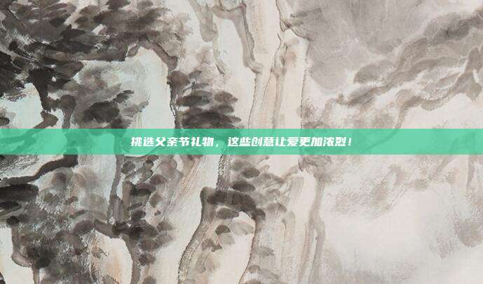 挑选父亲节礼物，这些创意让爱更加浓烈！