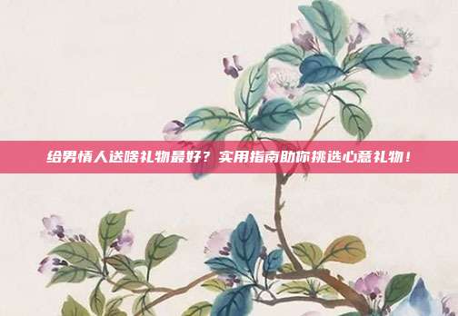 给男情人送啥礼物最好？实用指南助你挑选心意礼物！