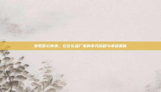 致敬匠心传承，纪念礼品厂家的非凡历程与卓越贡献