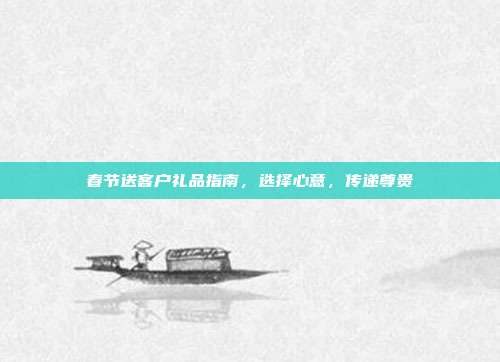 春节送客户礼品指南，选择心意，传递尊贵