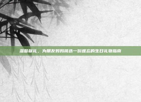 温馨献礼，为朋友妈妈挑选一份难忘的生日礼物指南