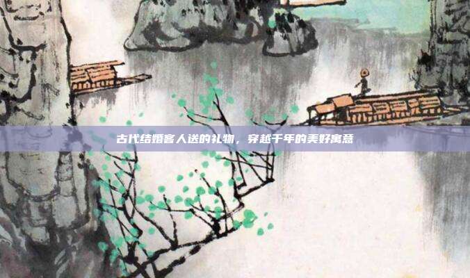 古代结婚客人送的礼物，穿越千年的美好寓意