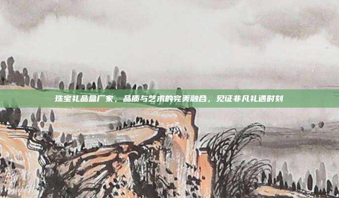 珠宝礼品盒厂家，品质与艺术的完美融合，见证非凡礼遇时刻