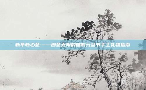 新年新心意——创意无限的自制元旦节手工礼物指南