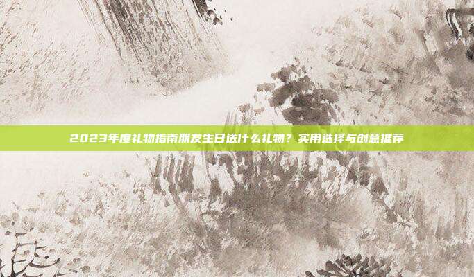 2023年度礼物指南朋友生日送什么礼物？实用选择与创意推荐