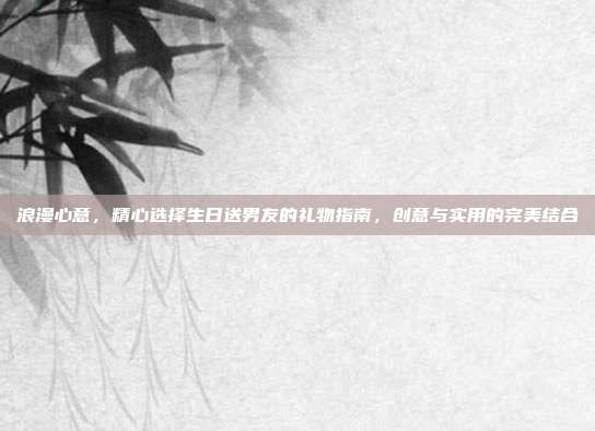 浪漫心意，精心选择生日送男友的礼物指南，创意与实用的完美结合