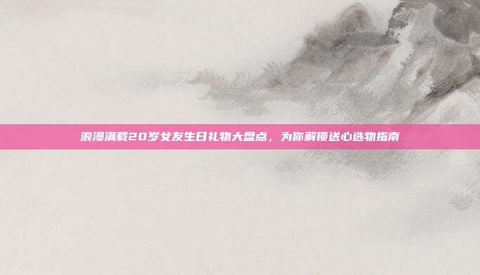 浪漫满载20岁女友生日礼物大盘点，为你解锁送心选物指南