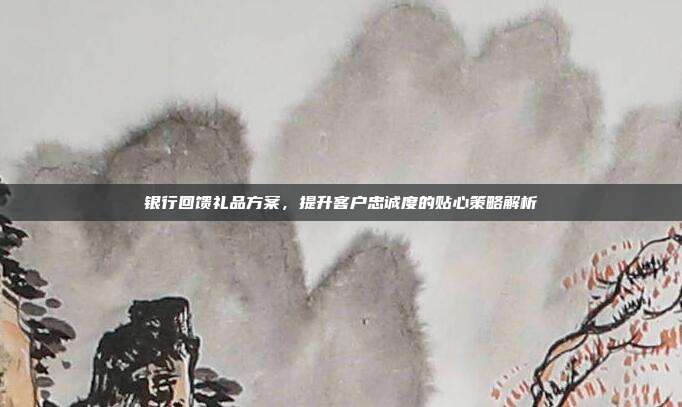 银行回馈礼品方案，提升客户忠诚度的贴心策略解析