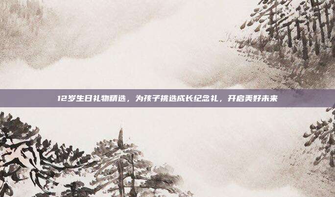 12岁生日礼物精选，为孩子挑选成长纪念礼，开启美好未来