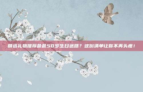 精选礼物推荐爸爸50岁生日送啥？这份清单让你不再头疼！