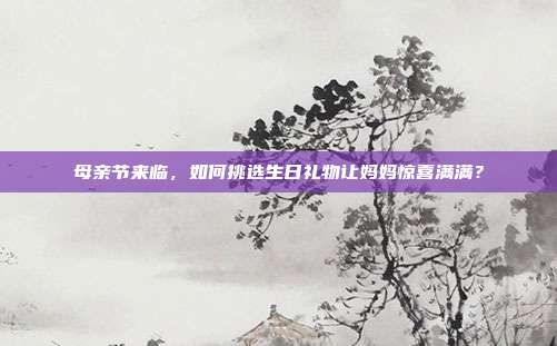 母亲节来临，如何挑选生日礼物让妈妈惊喜满满？