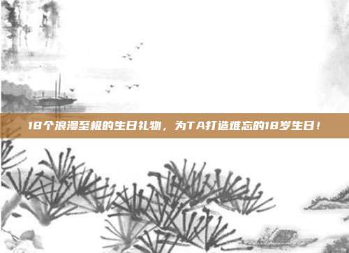 18个浪漫至极的生日礼物，为TA打造难忘的18岁生日！
