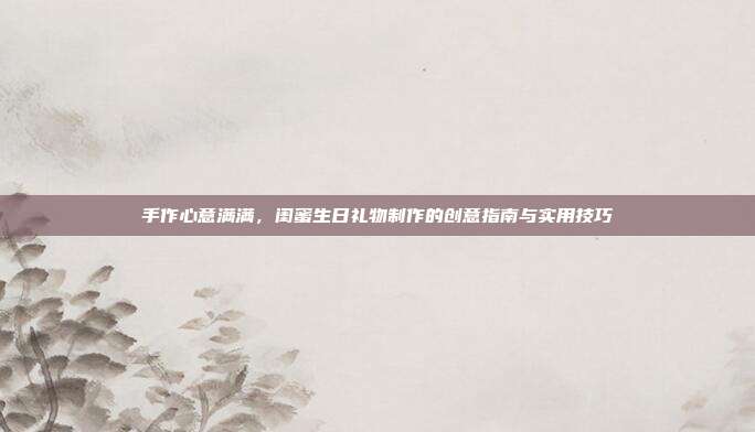 手作心意满满，闺蜜生日礼物制作的创意指南与实用技巧
