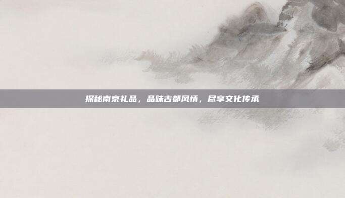 探秘南京礼品，品味古都风情，尽享文化传承