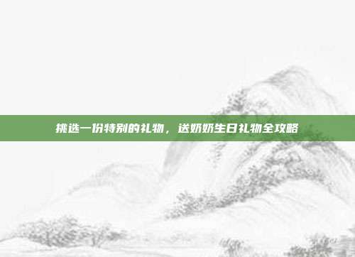 挑选一份特别的礼物，送奶奶生日礼物全攻略