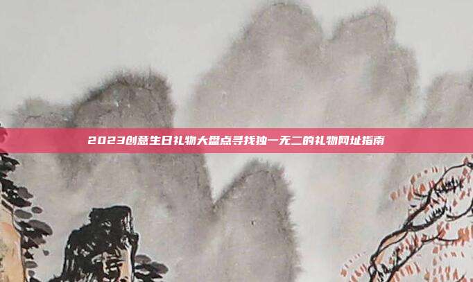 2023创意生日礼物大盘点寻找独一无二的礼物网址指南