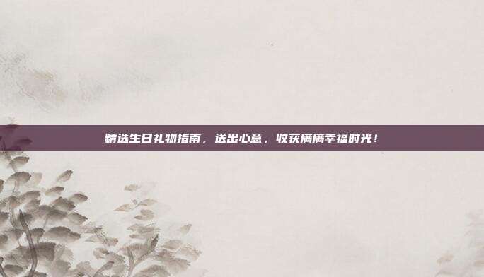 精选生日礼物指南，送出心意，收获满满幸福时光！