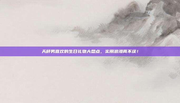 天秤男喜欢的生日礼物大盘点，实用浪漫两不误！